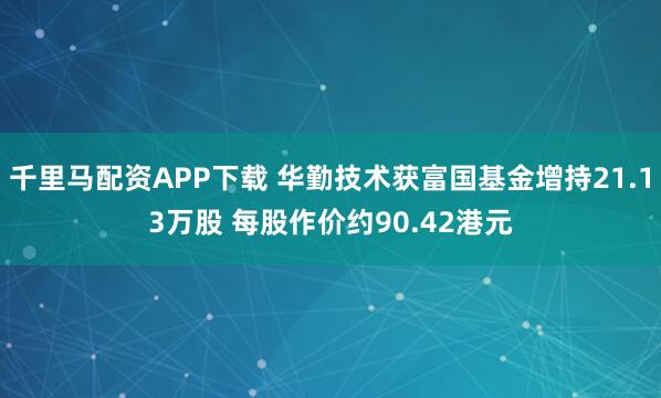 千里马配资APP下载 华勤技术获富国基金增持21.13万股 每股作价约90.42港元