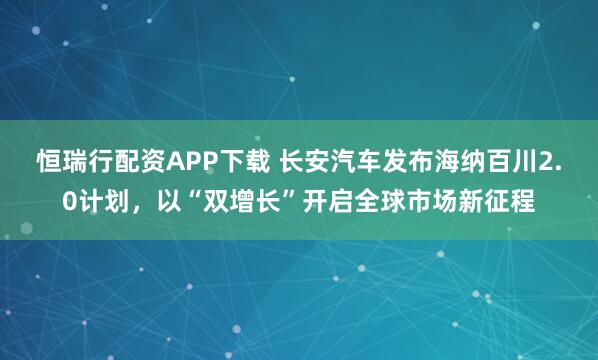 恒瑞行配资APP下载 长安汽车发布海纳百川2.0计划，以“双增长”开启全球市场新征程